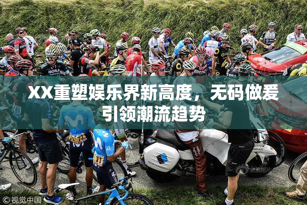 XX重塑娱乐界新高度，无码做爰引领潮流趋势