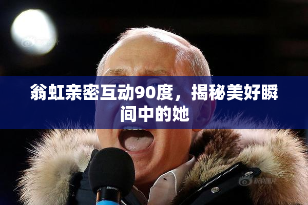 翁虹亲密互动90度，揭秘美好瞬间中的她