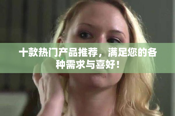 十款热门产品推荐，满足您的各种需求与喜好！