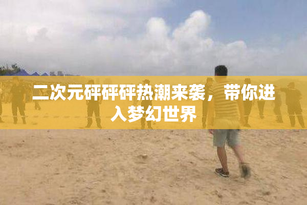 二次元砰砰砰热潮来袭，带你进入梦幻世界
