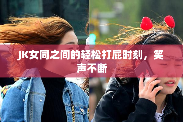 JK女同之间的轻松打屁时刻，笑声不断