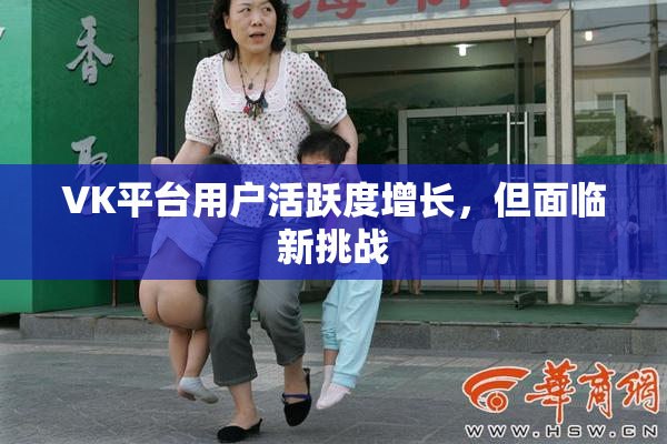 VK平台用户活跃度增长，但面临新挑战