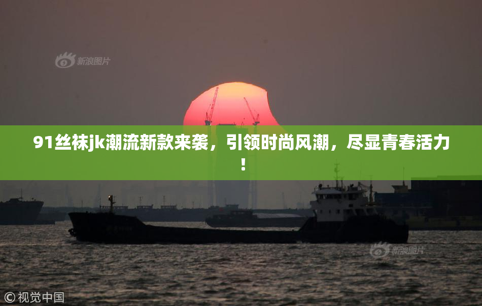 91丝袜jk潮流新款来袭，引领时尚风潮，尽显青春活力！