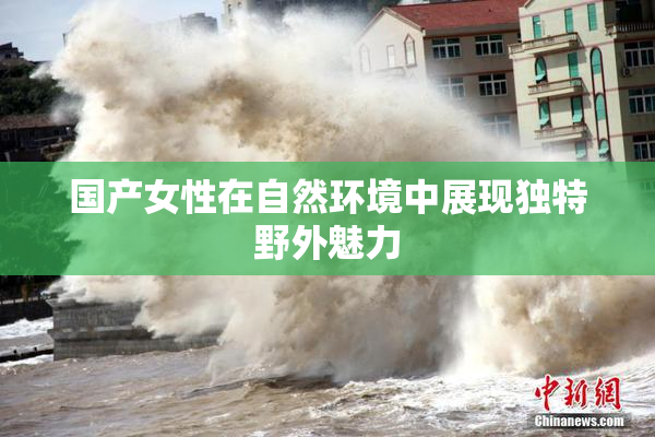 国产女性在自然环境中展现独特野外魅力