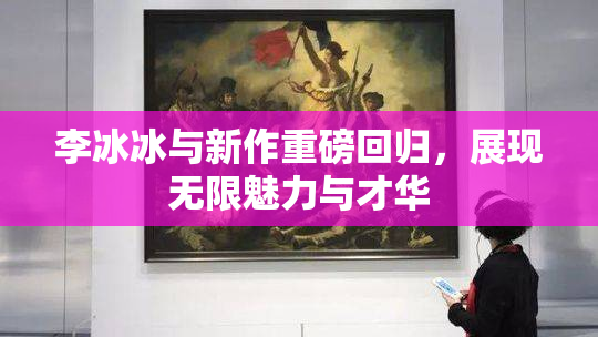 李冰冰与新作重磅回归，展现无限魅力与才华