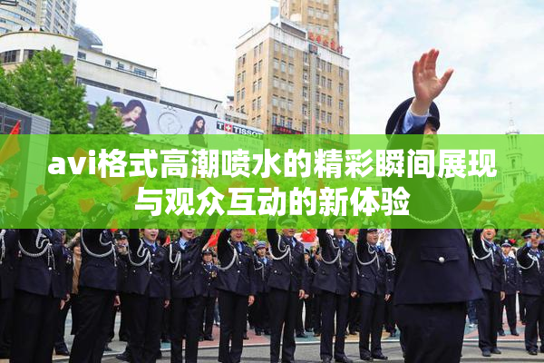 avi格式高潮喷水的精彩瞬间展现与观众互动的新体验