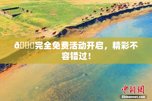 🔞完全免费活动开启，精彩不容错过！