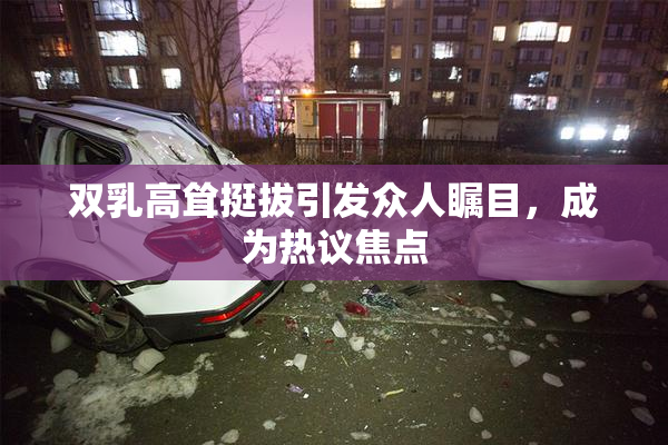 双乳高耸挺拔引发众人瞩目，成为热议焦点