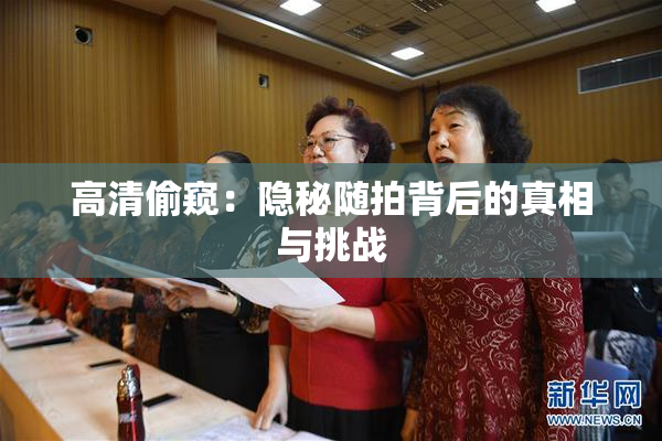 高清偷窥：隐秘随拍背后的真相与挑战