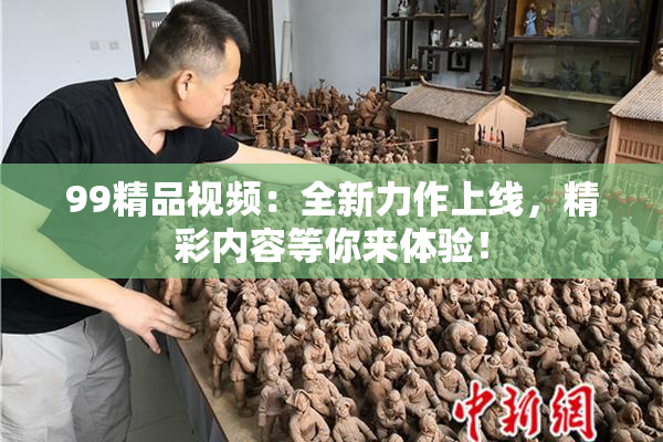 99精品视频：全新力作上线，精彩内容等你来体验！