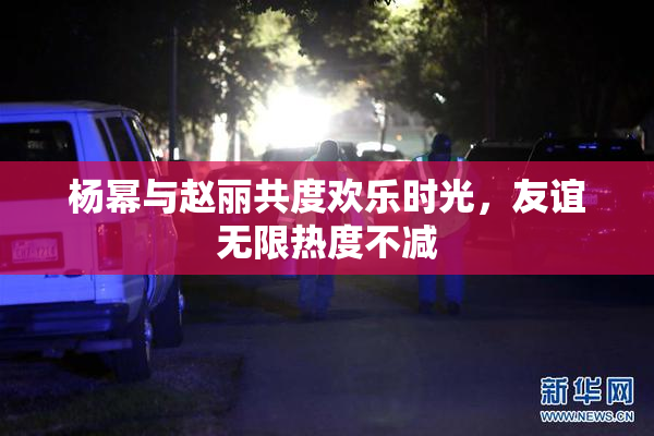 杨幂与赵丽共度欢乐时光，友谊无限热度不减