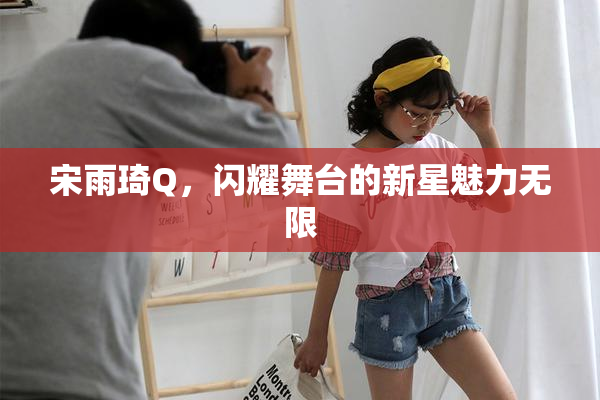 宋雨琦Q，闪耀舞台的新星魅力无限