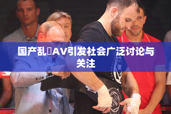 国产乱婬AV引发社会广泛讨论与关注