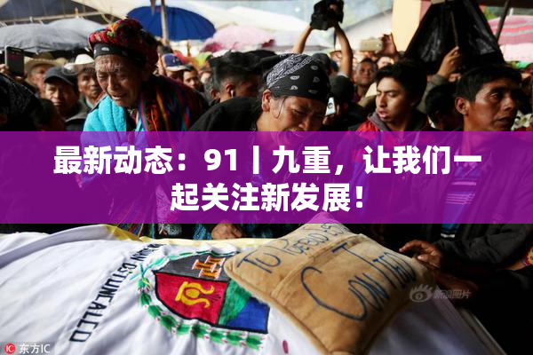 最新动态：91丨九重，让我们一起关注新发展！