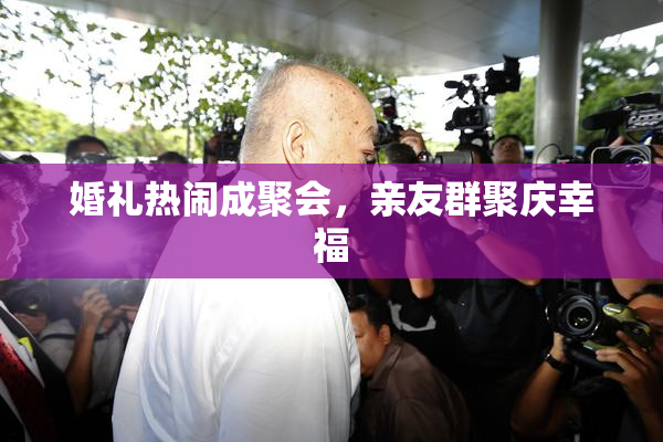 婚礼热闹成聚会，亲友群聚庆幸福