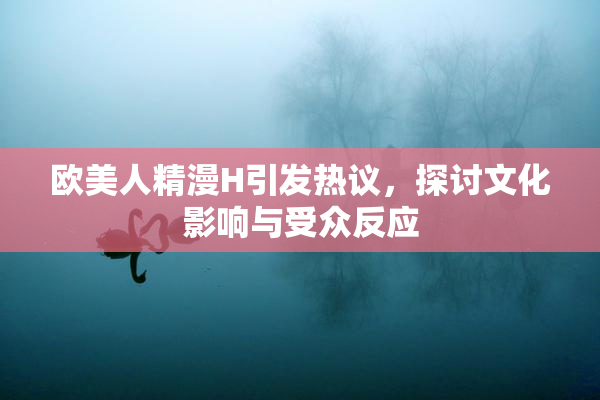 欧美人精漫H引发热议，探讨文化影响与受众反应