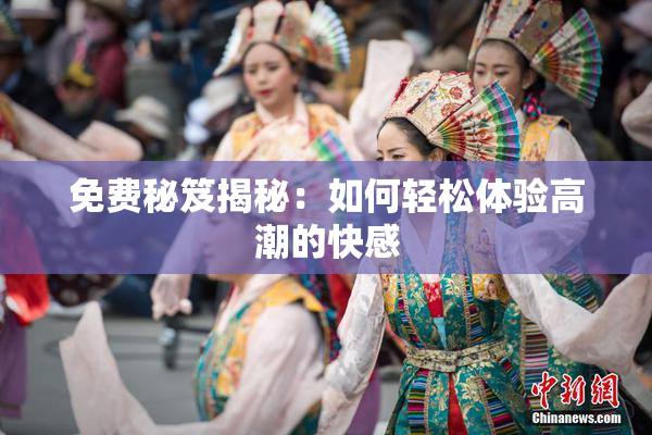 免费秘笈揭秘：如何轻松体验高潮的快感
