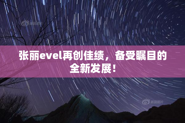 张丽evel再创佳绩，备受瞩目的全新发展！