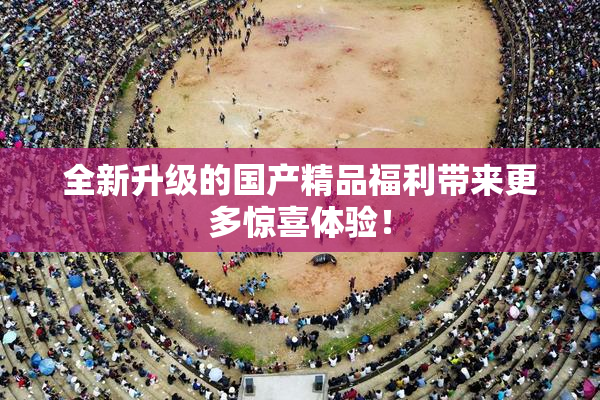 全新升级的国产精品福利带来更多惊喜体验！