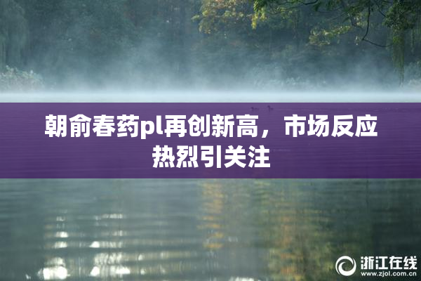 朝俞春药pl再创新高，市场反应热烈引关注