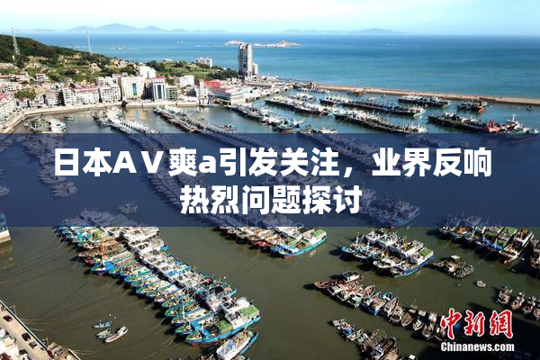 日本AⅤ爽a引发关注，业界反响热烈问题探讨