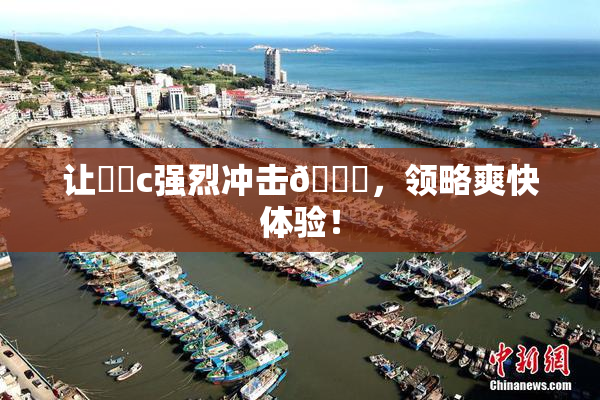 让❌‌c强烈冲击🔞，领略爽快体验！