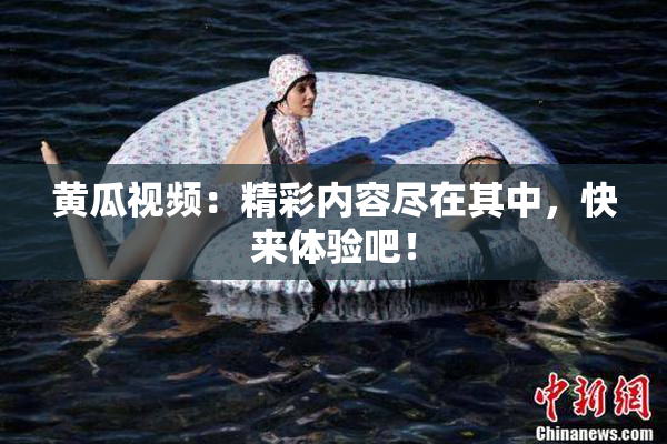 黄瓜视频：精彩内容尽在其中，快来体验吧！