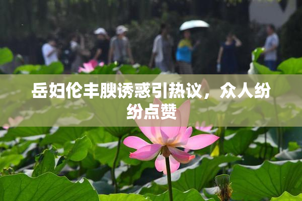岳妇伦丰腴诱惑引热议，众人纷纷点赞