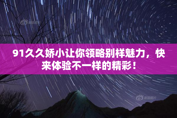 91久久娇小让你领略别样魅力，快来体验不一样的精彩！