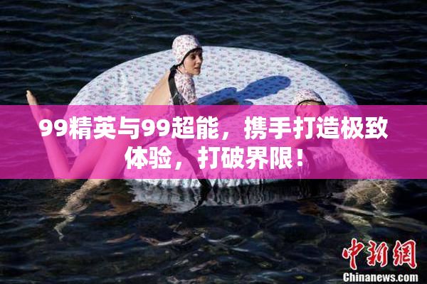 99精英与99超能，携手打造极致体验，打破界限！