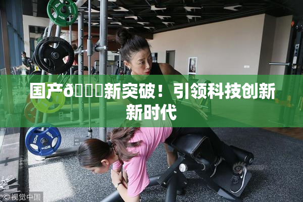 国产🔞新突破！引领科技创新新时代