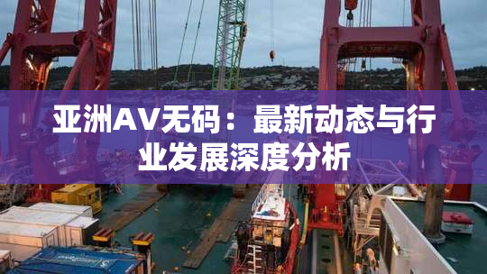 亚洲AV无码：最新动态与行业发展深度分析