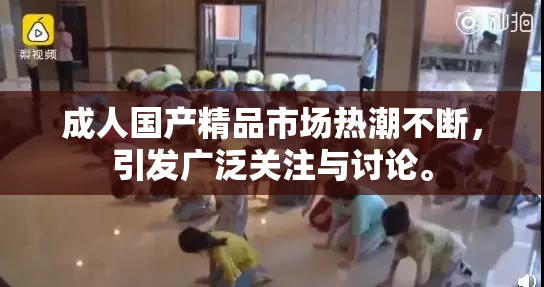 成人国产精品市场热潮不断，引发广泛关注与讨论。