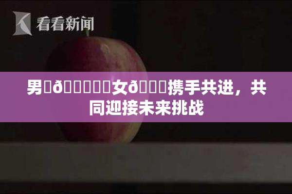 男‌🍌❌‌女🍑携手共进，共同迎接未来挑战