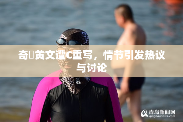 奇犽黄文遭C重写，情节引发热议与讨论