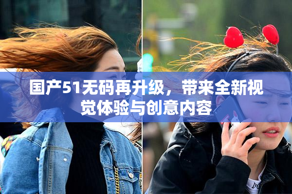 国产51无码再升级，带来全新视觉体验与创意内容