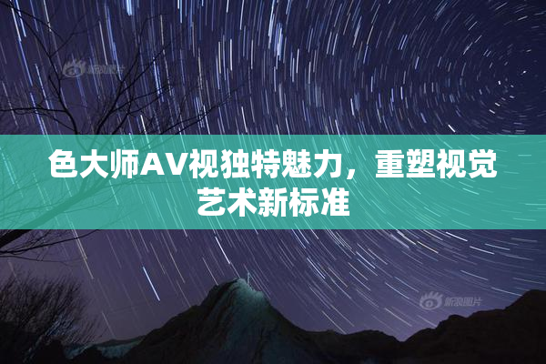 色大师AV视独特魅力，重塑视觉艺术新标准