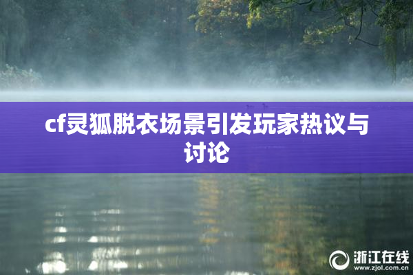 cf灵狐脱衣场景引发玩家热议与讨论