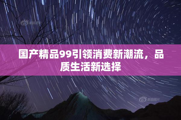 国产精品99引领消费新潮流，品质生活新选择