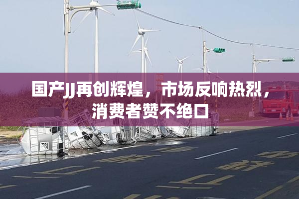 国产JJ再创辉煌，市场反响热烈，消费者赞不绝口