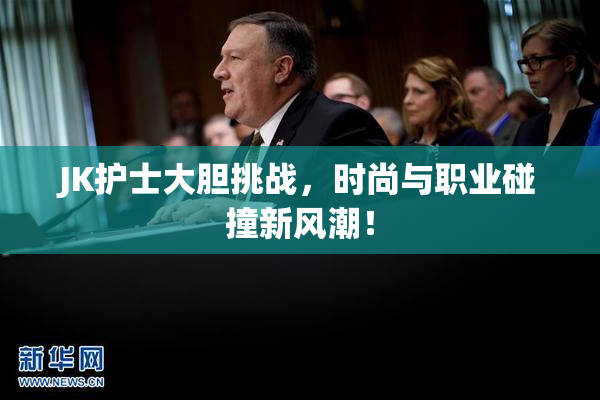 JK护士大胆挑战，时尚与职业碰撞新风潮！