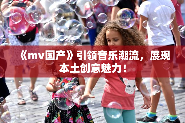 《mv国产》引领音乐潮流，展现本土创意魅力！