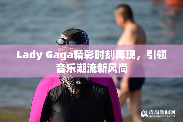 Lady Gaga精彩时刻再现，引领音乐潮流新风尚