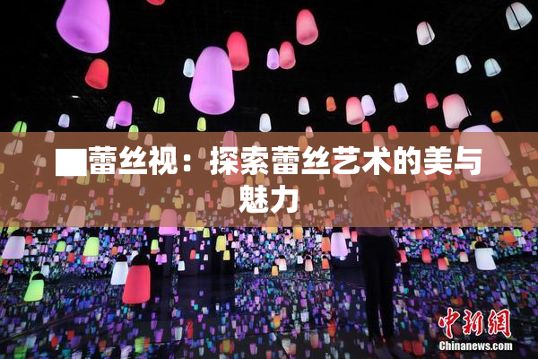 ▇蕾丝视：探索蕾丝艺术的美与魅力