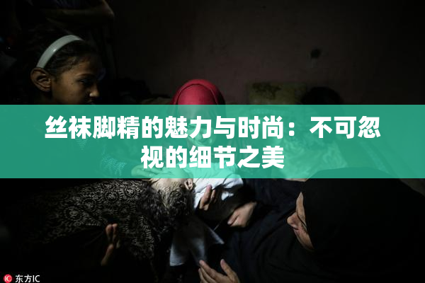 丝袜脚精的魅力与时尚：不可忽视的细节之美
