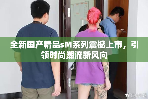 全新国产精品sM系列震撼上市，引领时尚潮流新风向