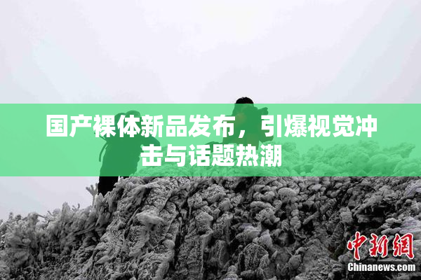 国产裸体新品发布，引爆视觉冲击与话题热潮