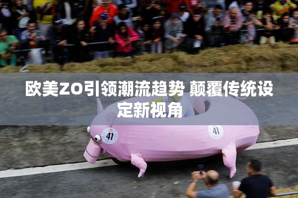 欧美ZO引领潮流趋势 颠覆传统设定新视角