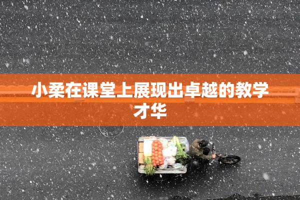 小柔在课堂上展现出卓越的教学才华