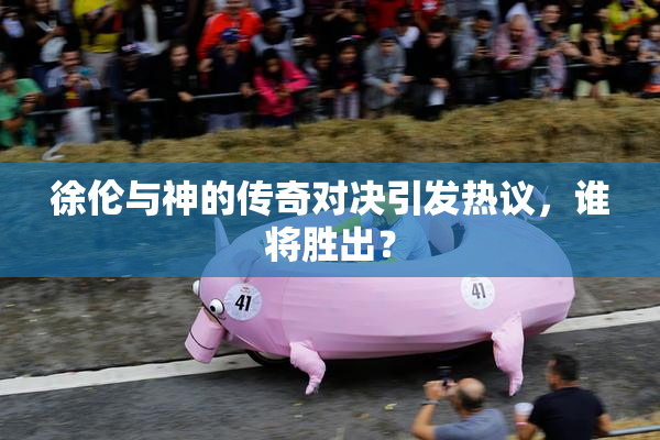 徐伦与神的传奇对决引发热议，谁将胜出？